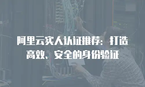 阿里云实人认证推荐：打造高效、安全的身份验证