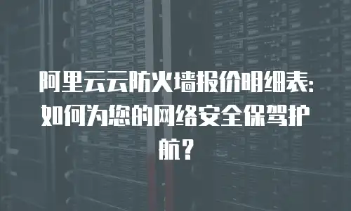 阿里云云防火墙报价明细表：如何为您的网络安全保驾护航？