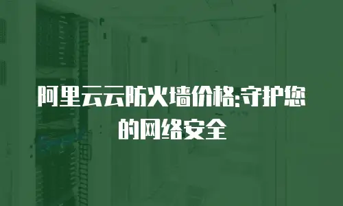 阿里云云防火墙价格:守护您的网络安全