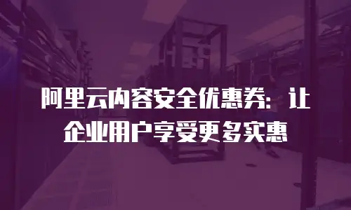 阿里云内容安全优惠券：让企业用户享受更多实惠