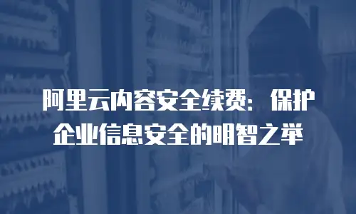 阿里云内容安全续费：保护企业信息安全的明智之举