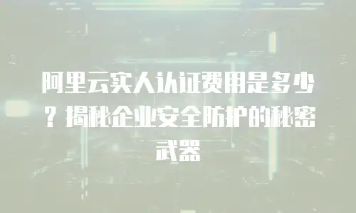 阿里云实人认证费用是多少？揭秘企业安全防护的秘密武器