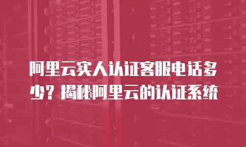 阿里云实人认证客服电话多少？揭秘阿里云的认证系统