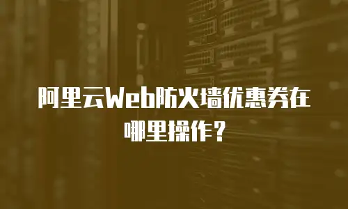 阿里云Web防火墙优惠券在哪里操作？