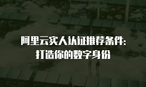 阿里云实人认证推荐条件：打造你的数字身份