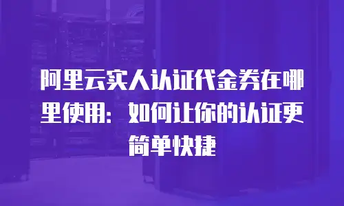 阿里云实人认证代金券在哪里使用：如何让你的认证更简单快捷
