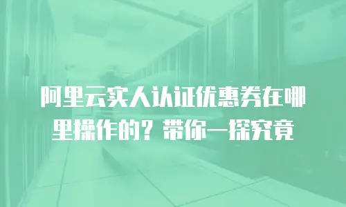阿里云实人认证优惠券在哪里操作的？带你一探究竟
