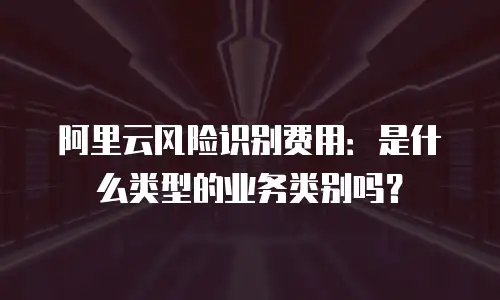 阿里云风险识别费用：是什么类型的业务类别吗？