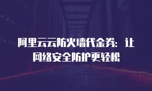 阿里云云防火墙代金券：让网络安全防护更轻松
