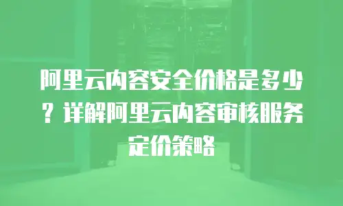 阿里云内容安全价格是多少？详解阿里云内容审核服务定价策略