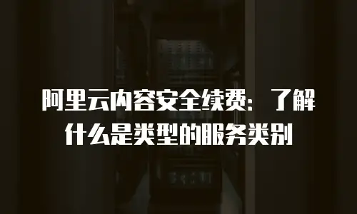 阿里云内容安全续费：了解什么是类型的服务类别