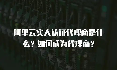 阿里云实人认证代理商是什么？如何成为代理商？