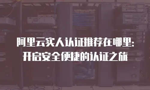 阿里云实人认证推荐在哪里：开启安全便捷的认证之旅
