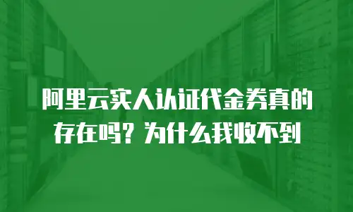 阿里云实人认证代金券真的存在吗？为什么我收不到
