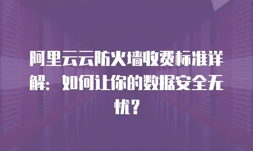 阿里云云防火墙收费标准详解：如何让你的数据安全无忧？