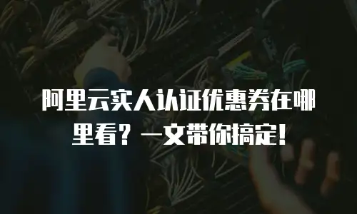 阿里云实人认证优惠券在哪里看？一文带你搞定！