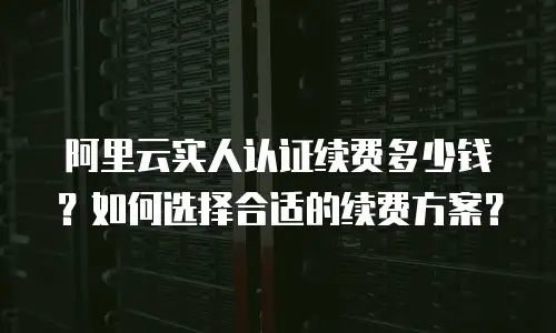 阿里云实人认证续费多少钱？如何选择合适的续费方案？