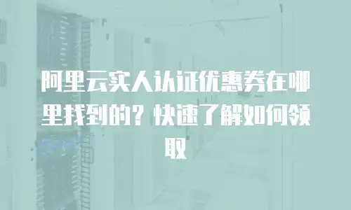 阿里云实人认证优惠券在哪里找到的？快速了解如何领取