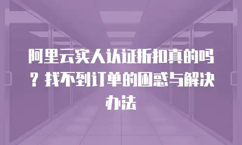 阿里云实人认证折扣真的吗？找不到订单的困惑与解决办法