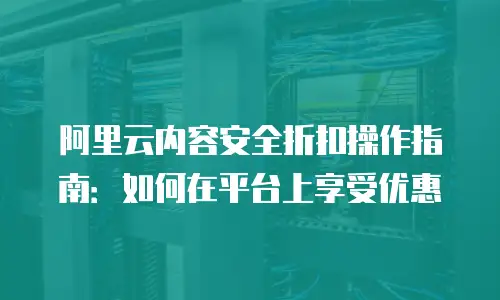 阿里云内容安全折扣操作指南：如何在平台上享受优惠