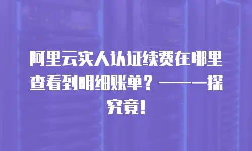 阿里云实人认证续费在哪里查看到明细账单？&mdash;&mdash;一探究竟！