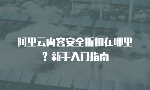 阿里云内容安全折扣在哪里？新手入门指南