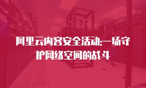 阿里云内容安全活动:一场守护网络空间的战斗