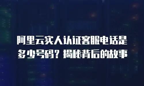 阿里云实人认证客服电话是多少号码？揭秘背后的故事