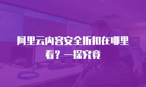 阿里云内容安全折扣在哪里看？一探究竟