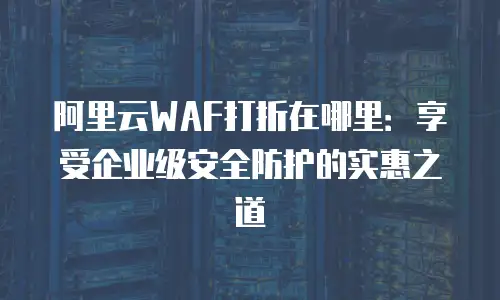 阿里云WAF打折在哪里：享受企业级安全防护的实惠之道