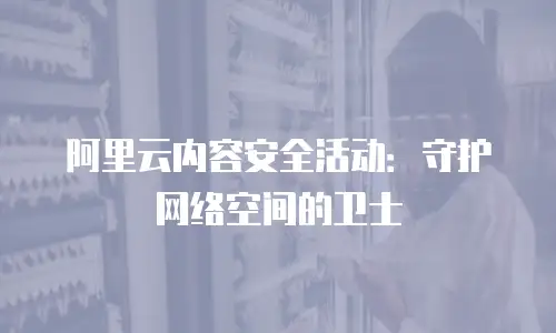 阿里云内容安全活动：守护网络空间的卫士