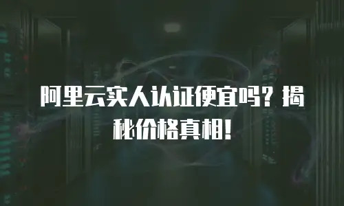 阿里云实人认证便宜吗？揭秘价格真相！