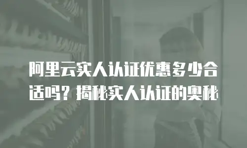 阿里云实人认证优惠多少合适吗？揭秘实人认证的奥秘