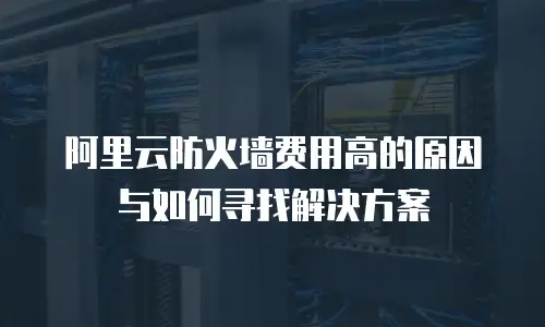 阿里云防火墙费用高的原因与如何寻找解决方案
