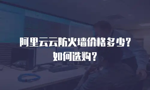 阿里云云防火墙价格多少？如何选购？