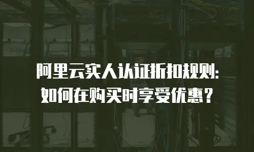 阿里云实人认证折扣规则：如何在购买时享受优惠？