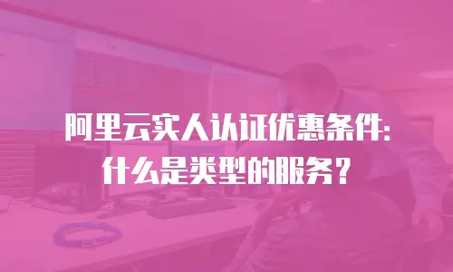 阿里云实人认证优惠条件：什么是类型的服务？