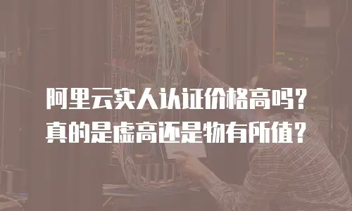 阿里云实人认证价格高吗？真的是虚高还是物有所值？