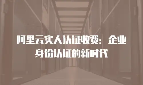 阿里云实人认证收费：企业身份认证的新时代