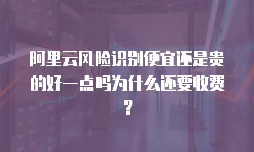 阿里云风险识别便宜还是贵的好一点吗为什么还要收费？