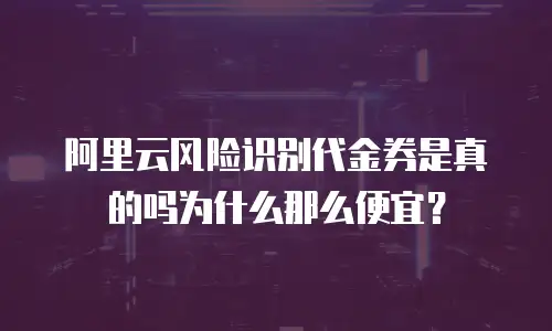 阿里云风险识别代金券是真的吗为什么那么便宜？