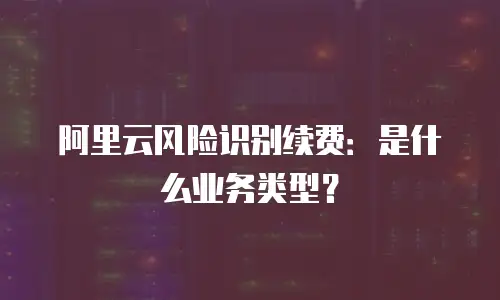 阿里云风险识别续费：是什么业务类型？