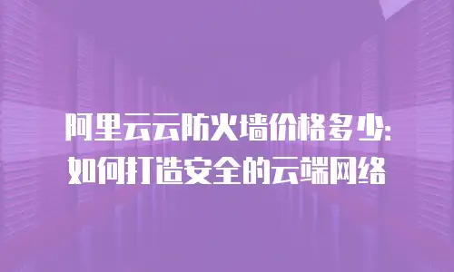 阿里云云防火墙价格多少：如何打造安全的云端网络