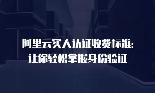 阿里云实人认证收费标准：让你轻松掌握身份验证