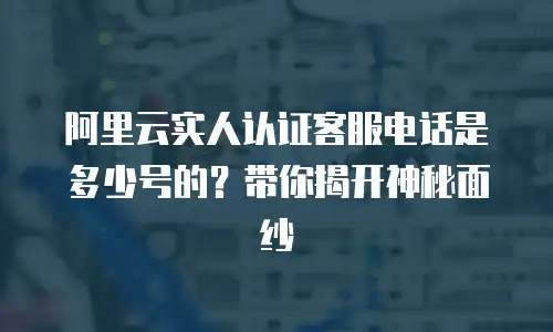 阿里云实人认证客服电话是多少号的？带你揭开神秘面纱