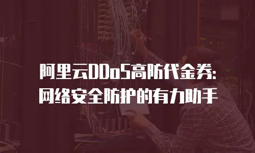 阿里云DDoS高防代金券：网络安全防护的有力助手
