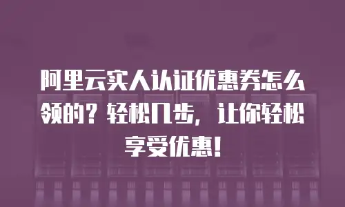 阿里云实人认证优惠券怎么领的？轻松几步，让你轻松享受优惠！