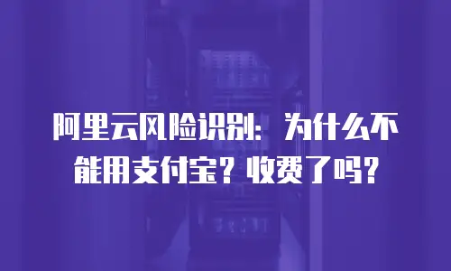 阿里云风险识别：为什么不能用支付宝？收费了吗？