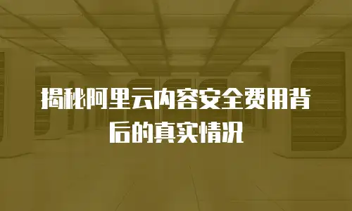 揭秘阿里云内容安全费用背后的真实情况