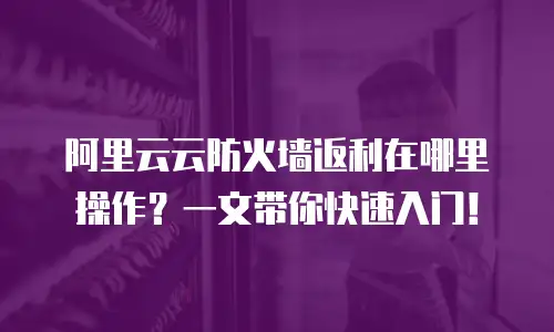 阿里云云防火墙返利在哪里操作？一文带你快速入门！
